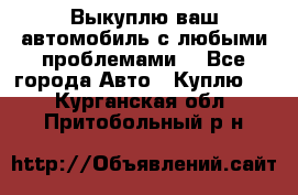 Выкуплю ваш автомобиль с любыми проблемами. - Все города Авто » Куплю   . Курганская обл.,Притобольный р-н